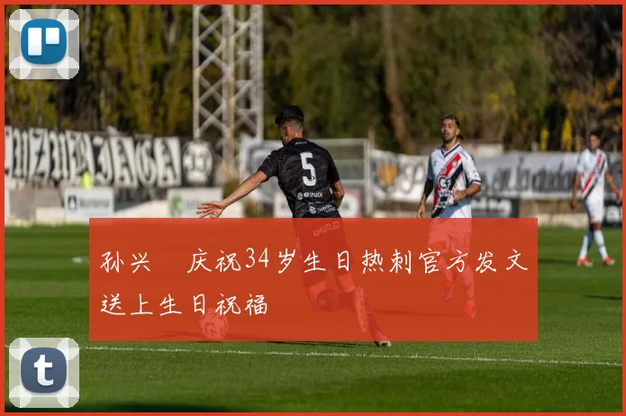 孙兴慜庆祝34岁生日热刺官方发文送上生日祝福