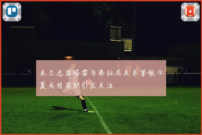 米兰总监塔雷与弗拉尼关系紧张今夏或将离职引发关注