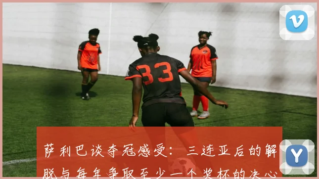 萨利巴谈夺冠感受：三连亚后的解脱与每年争取至少一个奖杯的决心