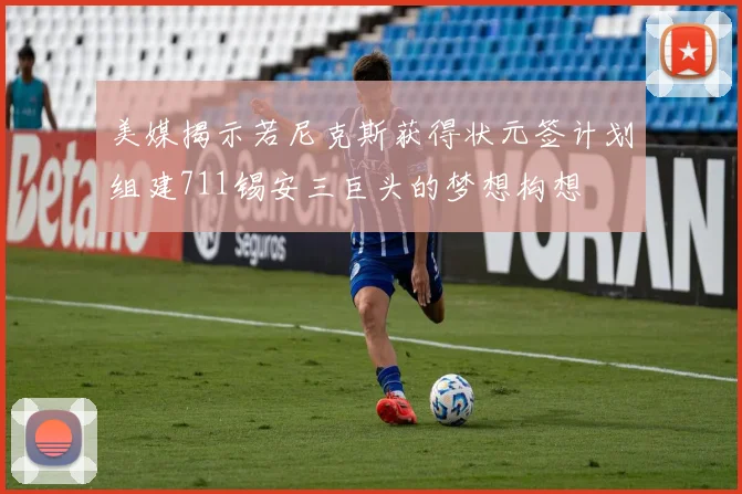 美媒揭示若尼克斯获得状元签计划组建711锡安三巨头的梦想构想