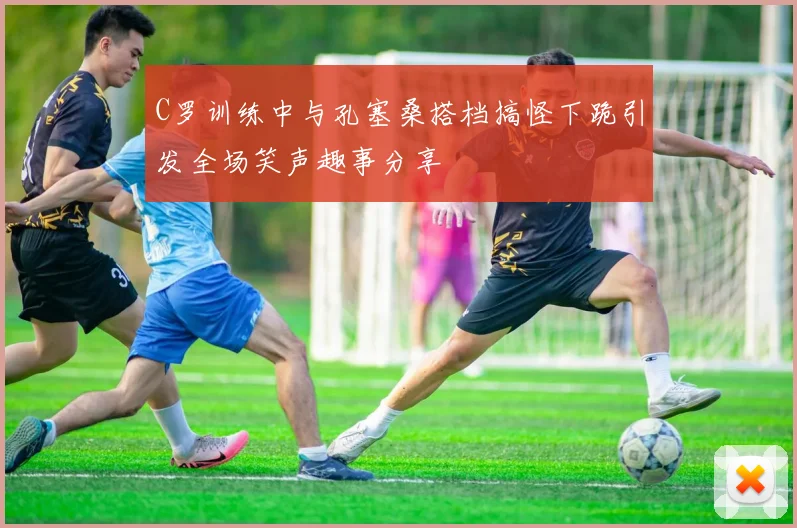 C罗训练中与孔塞桑搭档搞怪下跪引发全场笑声趣事分享