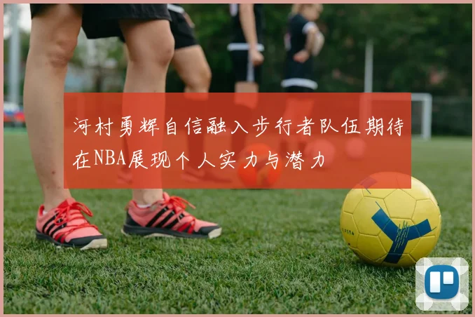 河村勇辉自信融入步行者队伍期待在NBA展现个人实力与潜力