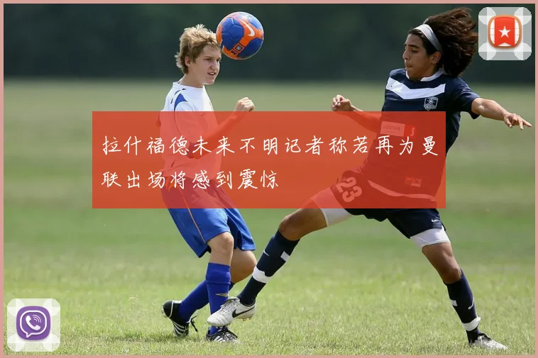 拉什福德未来不明记者称若再为曼联出场将感到震惊