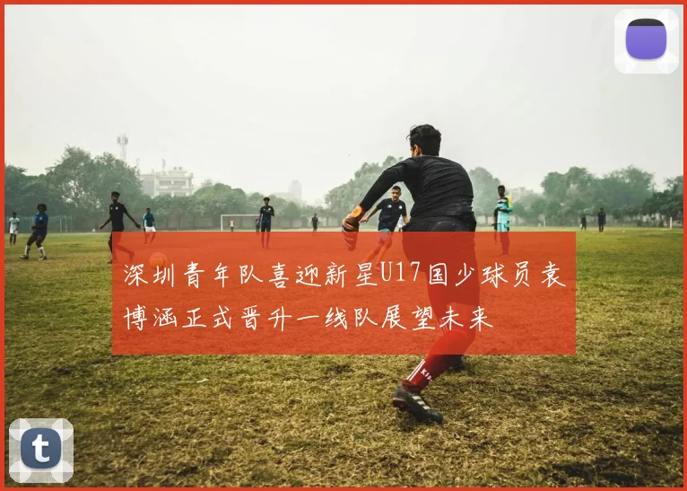 深圳青年队喜迎新星U17国少球员袁博涵正式晋升一线队展望未来