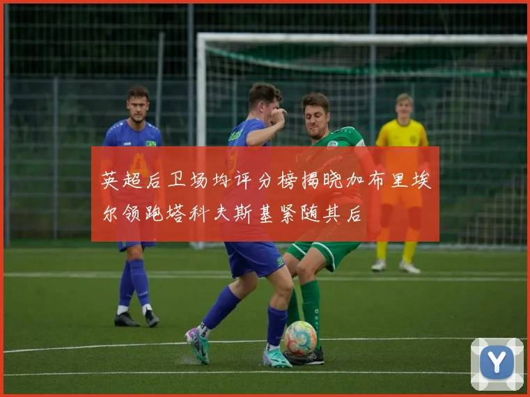 英超后卫场均评分榜揭晓加布里埃尔领跑塔科夫斯基紧随其后