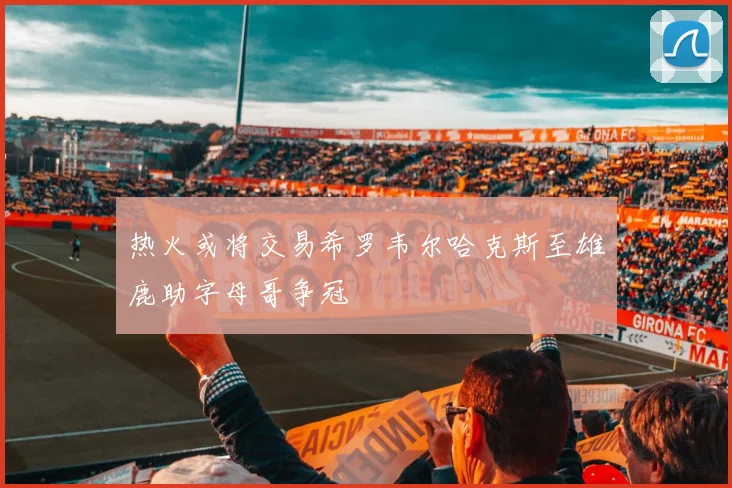 热火或将交易希罗韦尔哈克斯至雄鹿助字母哥争冠