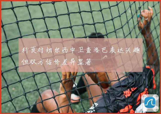 科莫对切尔西中卫查洛巴表达兴趣但双方估价差异显著