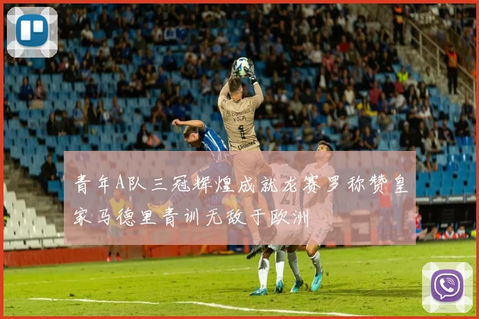 青年A队三冠辉煌成就龙赛罗称赞皇家马德里青训无敌于欧洲