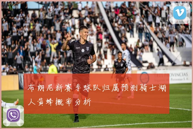 布朗尼新赛季球队归属预测骑士湖人黄蜂概率分析