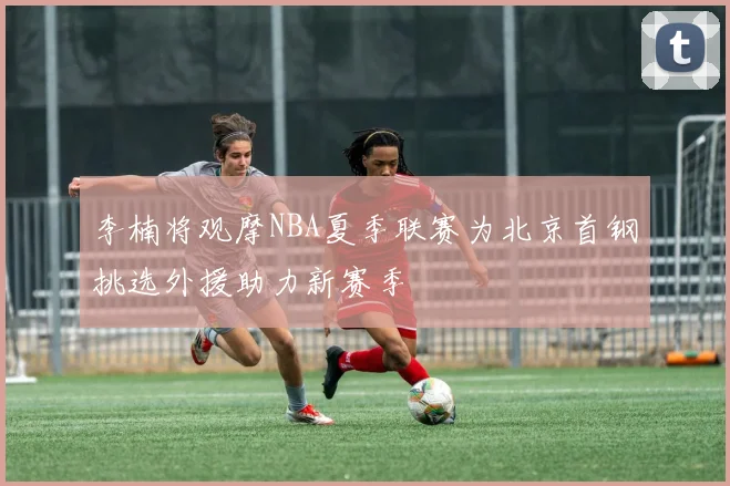 李楠将观摩NBA夏季联赛为北京首钢挑选外援助力新赛季