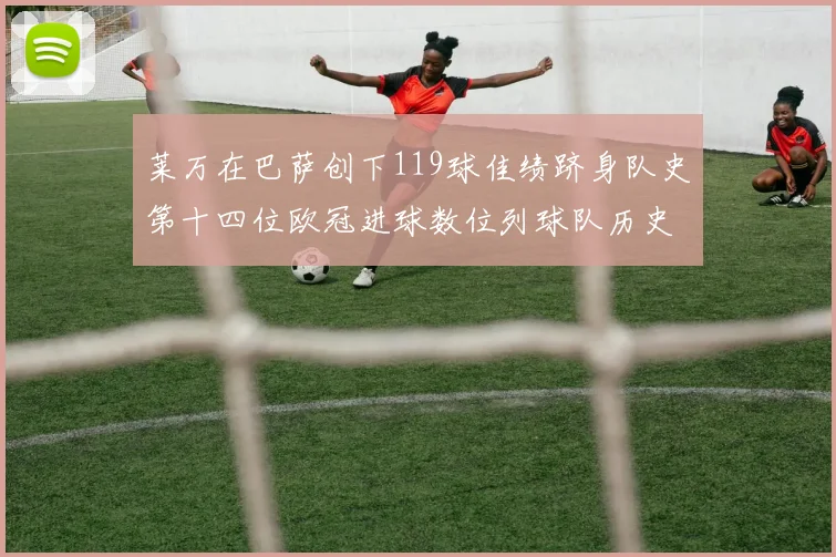 莱万在巴萨创下119球佳绩跻身队史第十四位欧冠进球数位列球队历史第四
