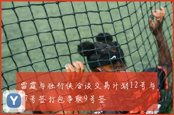 雷霆与独行侠洽谈交易计划12号与17号签打包争取9号签