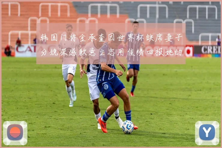 韩国门将金承奎因世界杯缺席妻子分娩深感歉意立志用佳绩回报她的支持