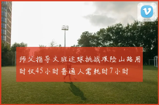 师父指导文班运球挑战艰险山路用时仅45小时普通人需耗时7小时