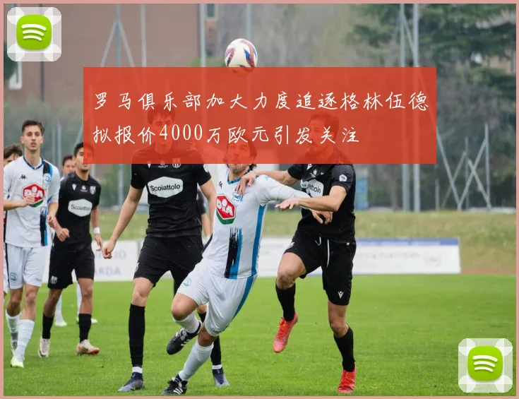 罗马俱乐部加大力度追逐格林伍德拟报价4000万欧元引发关注