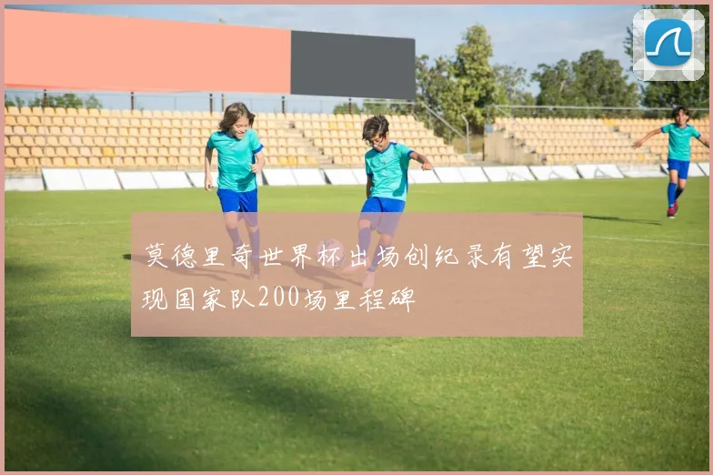 莫德里奇世界杯出场创纪录有望实现国家队200场里程碑